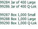 99284 Jar of 400 Large
99286 Jar of 400 Q-Lok

99287 Box 1,000 Small
99288 Box 1,000 Large
99290 Box 1,000 Q-Lok
